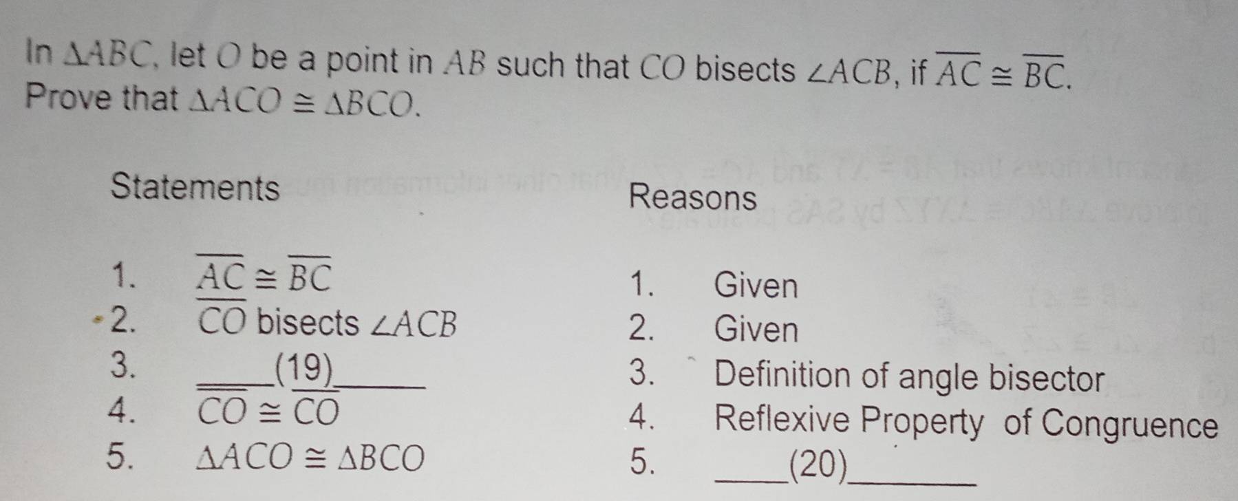 In △ ABC , let O be a point in AB such that CO bisects ∠ ACB , if overline AC≌ overline BC. 
Prove that △ ACO≌ △ BCO. 
Statements Reasons 
1. overline AC≌ overline BC 1. Given 
* 2. CO bisects ∠ ACB 2. Given 
3. 3. ` Definition of angle bisector 
4. frac overline CO≌  19)/CO  __ 
4. Reflexive Property of Congruence 
5. △ ACO≌ △ BCO 5. _(20)_