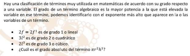 Hay una clasificación de términos muy utilizada en matemáticas de acuerdo con su grado respecto 
a una variable. El grado de un término algebraico es la mayor potencia a la que está elevada la 
variable en ese término, podemos identificarlo con el exponente más alto que aparece en la o las 
variables de un término.
2f=2f^1 es de grado 1 o lineal
3l^2 es de grado 2 o cuadrático
2l^3 es de grado 3 o cúbico. 
¿Cuál es el grado absoluto del término π r^2h^1 7