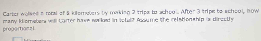 Carter walked a total of 8 kilometers by making 2 trips to school. After 3 trips to school, how 
many kilometers will Carter have walked in total? Assume the relationship is directly 
proportional.