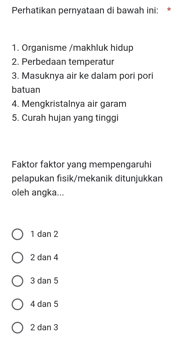 Perhatikan pernyataan di bawah ini: *
1. Organisme /makhluk hidup
2. Perbedaan temperatur
3. Masuknya air ke dalam pori pori
batuan
4. Mengkristalnya air garam
5. Curah hujan yang tinggi
Faktor faktor yang mempengaruhi
pelapukan fısik/mekanik ditunjukkan
oleh angka...
1 dan 2
2 dan 4
3 dan 5
4 dan 5
2 dan 3