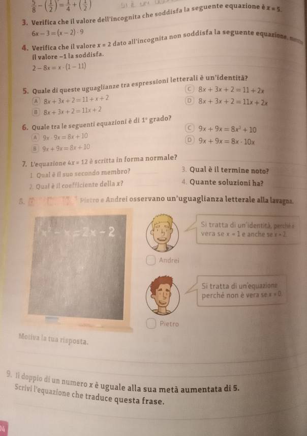  5/8 -( 1/2 )= 1/4 +( 1/2 )
3. Verifica che il valore dell'incognita che soddisfa la seguente equazione è x=5
6x-3=(x-2)· 9
4. Verifica che il valore x=2 dato all'incognita non soddisfa la seguente equazione, mo m
il valore −1 la soddisfa.
2-8x=x· (1-11)
5. Quale di queste uguaglianze tra espressioni letterali è un’identità?
C 8x+3x+2=11+2x
A 8x+3x+2=11+x+2
D 8x+3x+2=11x+2x
B 8x+3x+2=11x+2
6. Quale tra le seguenti equazioni è di 1° grado?
C 9x+9x=8x^3+10
A 9x-9x=8x+10
D 9x+9x=8x-10x
B 9x+9x=8x+10
7. L'equazione 4x=12 è scritta in forma normale?_
_
1 Qual è il suo secondo membro? _3. Qual è il termine noto?
2. Qual è il coefficiente della x?_
_
4. Quante soluzioni ha?
5. Pintro e Andrei osservano un’uguaglianza letterale alla lavagna.
Si tratta di un'identità, perché e
e anche se y=2
vera se x=1
Andrei
Si tratta di un equazione
perchê non è vera se x!= 0
Pietro
Moliva la tua risposta.
_
_
9. 1l doppio dí un numero x è uguale alla sua metà aumentata di 5.
_
Scrivi l'equazione che traduce questa frase.
14