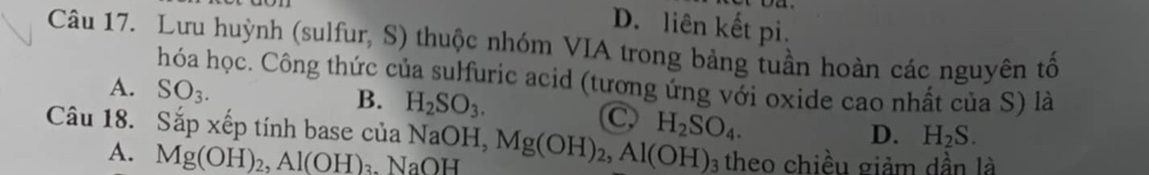 D. liên kết pi.
Câu 17. Lưu huỳnh (sulfur, S) thuộc nhóm VIA trong bảng tuần hoàn các nguyên tố
hóa học. Công thức của sulfuric acid (tương ứng với oxide cao nhất của S) là
A. SO_3.
B. H_2SO_3. C
Câu 18. Sắp xếp tính base của NaOH, Mg(OH)_2, Al(OH)_3 H_2SO_4.
D. H_2S.
A. Mg(OH)_2, Al(OH)_3. NaOH theo chiều giảm dần là