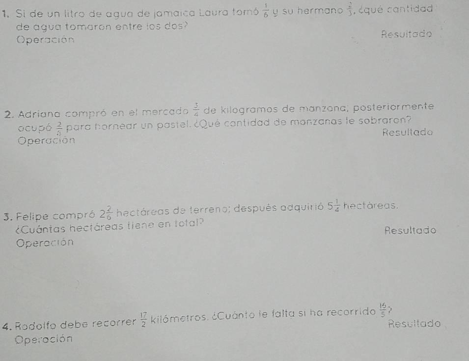 Si de un litro de agua de jamaica Laura tomó  1/6  y su hermano  2/3  , équé cantidad 
de agua tomaron entre los dos? 
Operación Resultado 
2. Adriana compró en el mercado  3/4  de kilogramos de manzana; posteriórmente 
ocupó  2/4  para hornear un pastel. ¿Qué cantidad de monzanas le sobraron? 
Resultado 
Operación 
3. Felipe compró 2 2/6  hectáreas de terreno; después adquirió 5 1/4  hectáreas. 
Cuántas hectáreas tiene en total? 
Resultado 
Operación 
4. Rodolfo debe recorrer  17/2  kilómetros. ¿Cuánto le falta si ha recorrido  16/5  , 
Resultado 
Operación