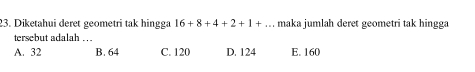 Diketahui deret geometri tak hingga 16+8+4+2+1+... maka jumlah deret geometri tak hingga
tersebut adalah ...
A. 32 B. 64 C. 120 D. 124 E. 160