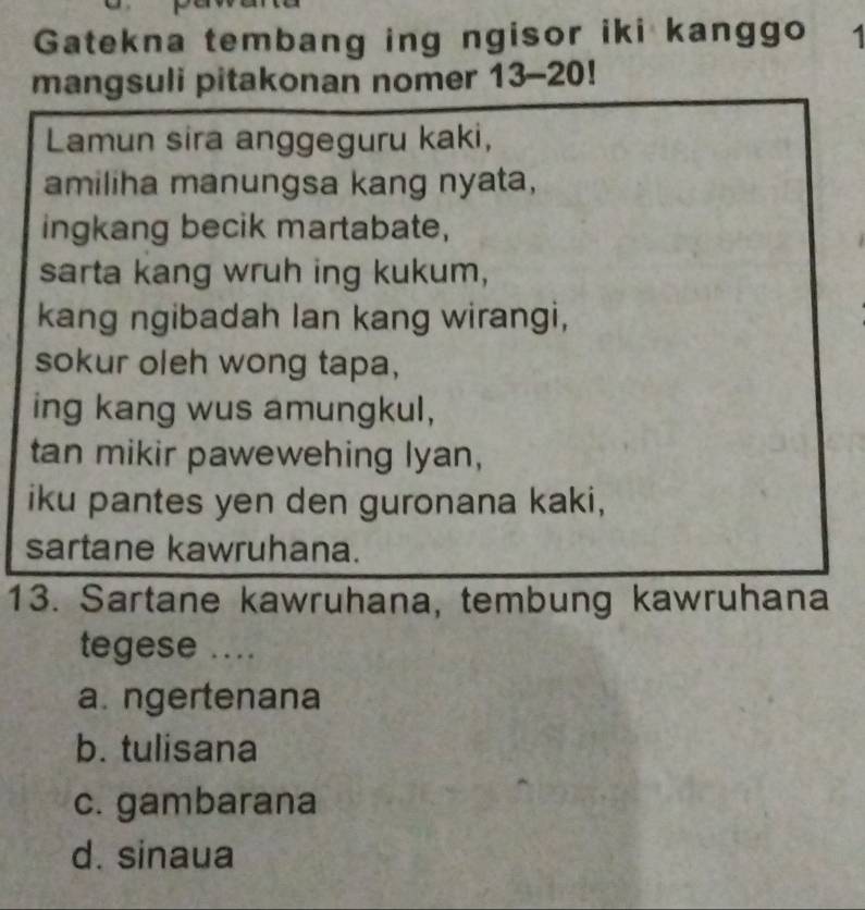 Gatekna tembang ing ngisor iki kanggo 1
mangsuli pitakonan nomer 13-20!
Lamun sira anggeguru kaki,
amiliha manungsa kang nyata,
ingkang becik martabate,
sarta kang wruh ing kukum,
kang ngibadah lan kang wirangi,
sokur oleh wong tapa,
ing kang wus amungkul,
tan mikir pawewehing lyan,
iku pantes yen den guronana kaki,
sartane kawruhana.
13. Sartane kawruhana, tembung kawruhana
tegese ....
a. ngertenana
b. tulisana
c. gambarana
d. sinaua