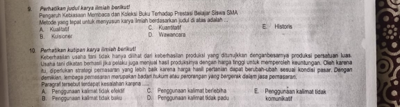 Perhatikan judul karya Iniah berikut!
Pengaruh Kebiasaan Membaca dan Koleksi Buku Terhadap Prestasi Belajar Siswa SMA
A Kuafcatif Metode yang tepat untuk menyusun karya ilmiah berdasarkan judul di atas adalah ... E. Historis
C. Kuantilatif
B. Kuisioner D. Wawancara
10. Perhatikan kutipan karya iiah berikut!
Keberhasilan usaha tani tidak hanya dilihat dari keberhasilan produksi yang ditunujkkan denganbesamya produksi persatuan luas.
Usaha tani dikatan berhasil jika pelaku juga menjual hasil produksinya dengan harga tinggi untuk memperoleh kountungan. Ojeh karena
itu, diperlukan strategi perasaran yang lebin baik karena harga hasil pertanian dapat berubah-ubah sesuai kondisi pasar. Dengan
demikian, lembaga pemasaran merupakan badan hukum alau perorangan yang bergerak dalam jasa perasaran
Paragraf tersebut terdapat kesaiahan karena_ C. Pengounaan kalimat berlebiha E. Penggunaan kalimat tidak
A. Penggunaan kalimat tidak efektif
B. Penggunaan kallmat tidak baku D. Penggunaan kalimat tidak padu komunikatif