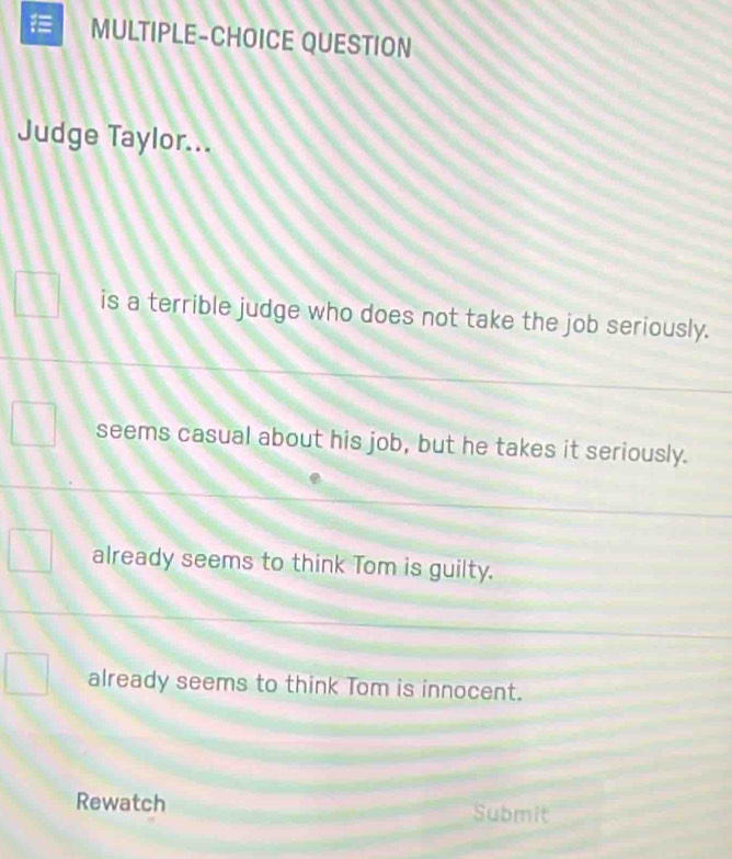 MULTIPLE-CHOICE QUESTION
Judge Taylor...
is a terrible judge who does not take the job seriously.
seems casual about his job, but he takes it seriously.
already seems to think Tom is guilty.
already seems to think Tom is innocent.
Rewatch Submit