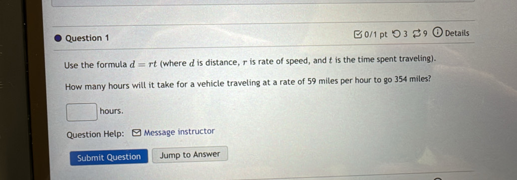 □0/1 ptつ 3 9 (i) Details 
Use the formula d=rt (where d is distance, r is rate of speed, and t is the time spent traveling). 
How many hours will it take for a vehicle traveling at a rate of 59 miles per hour to go 354 miles?
hours. 
Question Help: Message instructor 
Submit Question Jump to Answer