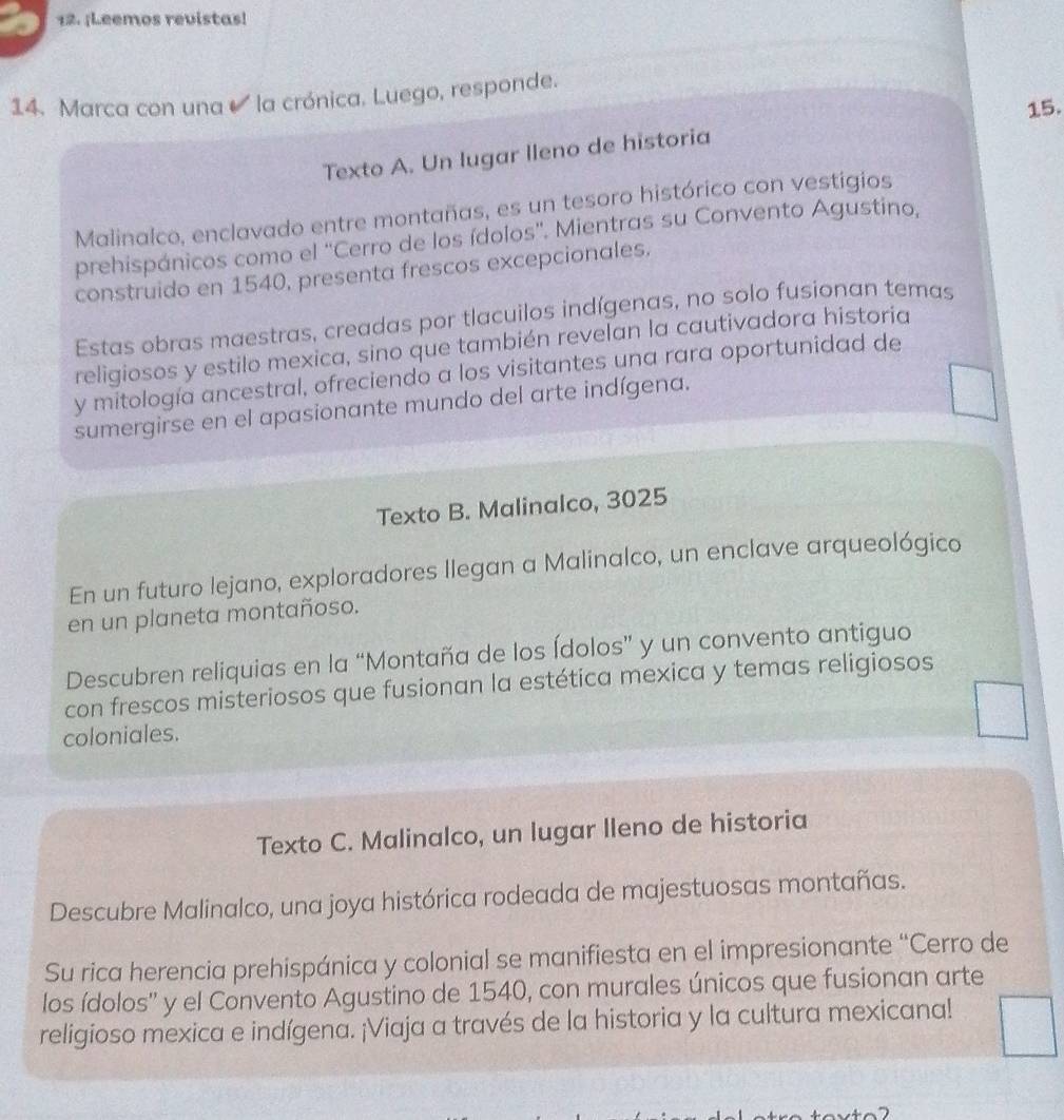 ¡Leemos revistas! 
14. Marca con una la crónica. Luego, responde. 
15. 
Texto A. Un lugar lleno de historia 
Malinalco, enclavado entre montañas, es un tesoro histórico con vestigios 
prehispánicos como el ''Cerro de los ídolos''. Mientras su Convento Agustino, 
construido en 1540, presenta frescos excepcionales. 
Estas obras maestras, creadas por tlacuilos indígenas, no solo fusionan temas 
religiosos y estilo mexica, sino que también revelan la cautivadora historia 
y mitología ancestral, ofreciendo a los visitantes una rara oportunidad de 
sumergirse en el apasionante mundo del arte indígena. 
Texto B. Malinalco, 3025
En un futuro lejano, exploradores Ilegan a Malinalco, un enclave arqueológico 
en un planeta montañoso. 
Descubren reliquias en la “Montaña de los Ídolos” y un convento antiguo 
con frescos misteriosos que fusionan la estética mexica y temas religiosos 
coloniales. 
Texto C. Malinalco, un lugar lleno de historia 
Descubre Malinalco, una joya histórica rodeada de majestuosas montañas. 
Su rica herencia prehispánica y colonial se manifiesta en el impresionante “Cerro de 
los ídolos'' y el Convento Agustino de 1540, con murales únicos que fusionan arte 
religioso mexica e indígena. ¡Viaja a través de la historia y la cultura mexicana!