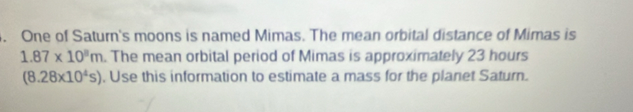 One of Saturn's moons is named Mimas. The mean orbital distance of Mimas is
1.87* 10^8m. The mean orbital period of Mimas is approximately 23 hours
(8.28* 10^4s). Use this information to estimate a mass for the planet Saturn.