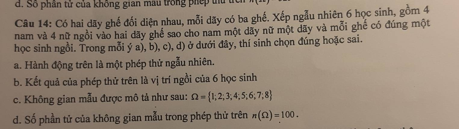 Số phần tử của không gian mẫu trong phép thứ tí 
Câu 14: Có hai dãy ghế đối diện nhau, mỗi dãy có ba ghế. Xếp ngẫu nhiên 6 học sinh, gồm 4
nam và 4 nữ ngồi vào hai dãy ghế sao cho nam một dãy nữ một dãy và mỗi ghế có đúng một 
học sinh ngồi. Trong mỗi ý a), b), c), d) ở dưới đây, thí sinh chọn đúng hoặc sai. 
a. Hành động trên là một phép thử ngẫu nhiên. 
b. Kết quả của phép thử trên là vị trí ngồi của 6 học sinh 
c. Không gian mẫu được mô tả như sau: Omega = 1;2;3;4;5;6;7;8
d. Số phần tử của không gian mẫu trong phép thử trên n(Omega )=100.