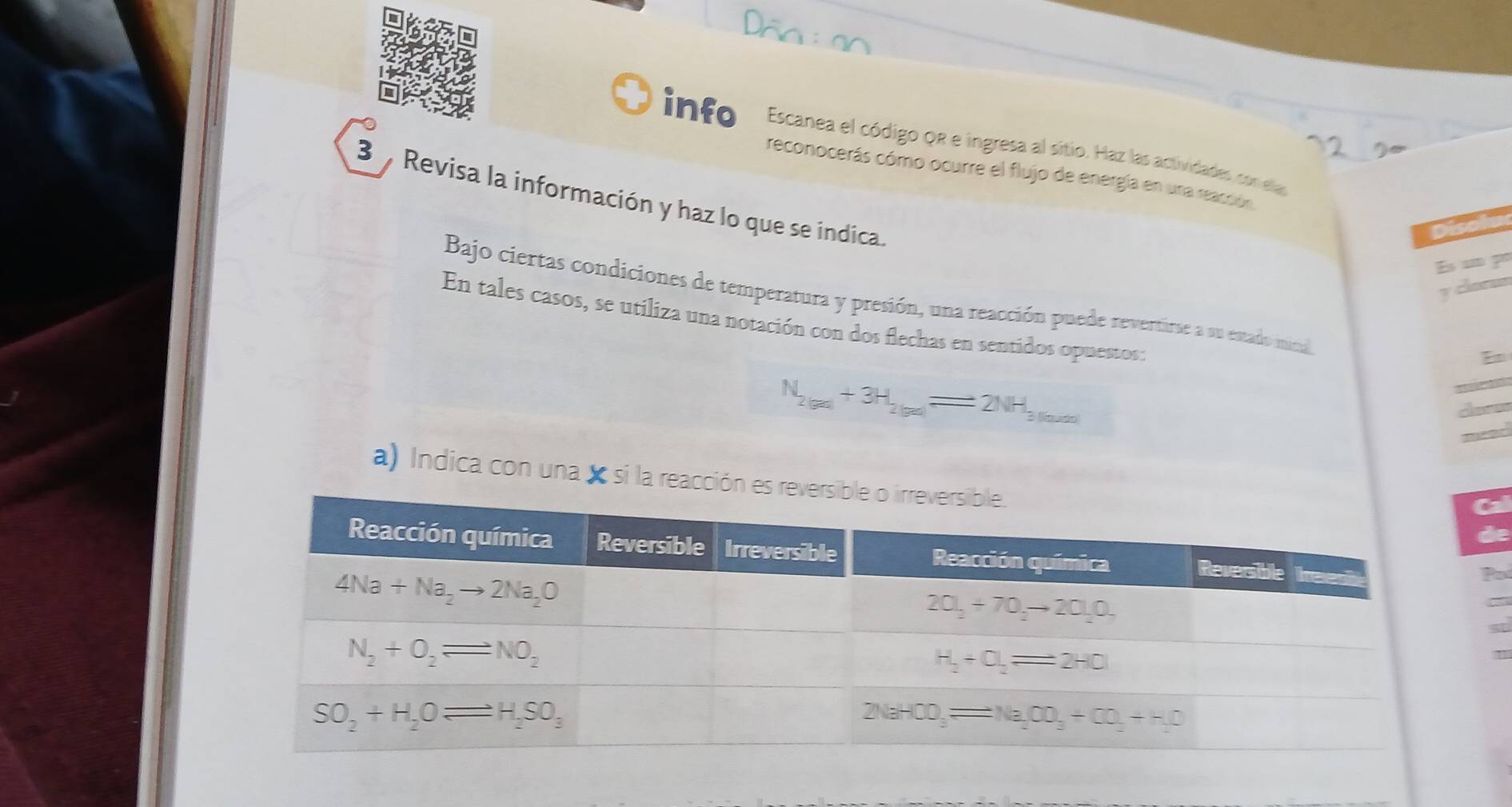 info Escanea el código QR e ingresa al sitio. Haz las actividades con ela
reconocerás cómo ocurre el flujo de energía en una reacción
3  Revisa la información y haz lo que se indica.
I
v clorms
Bajo ciertas condiciones de temperatura y presión, una reacción puede revertirse a su estado inica
En tales casos, se utiliza una notación con dos flechas en sentidos opuestos:
N_2(ga)+3H_2(ga)=2NH_3H_3(g)
a) Indica con una x si la reacción ede
a
a