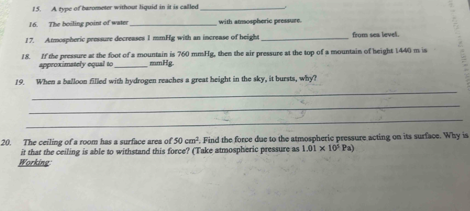 A type of barometer without liquid in it is called_ 
16. The boiling point of water _with atmospheric pressure. 
17. Atmospheric pressure decreases 1 mmHg with an increase of height _from sea level. 
18. If the pressure at the foot of a mountain is 760 mmHg, then the air pressure at the top of a mountain of height 1440 m is 
approximately equal to _ mmHg. 
19. When a balloon filled with hydrogen reaches a great height in the sky, it bursts, why? 
_ 
_ 
_ 
20. The ceiling of a room has a surface area of 50cm^2. Find the force due to the atmospheric pressure acting on its surface. Why is 
it that the ceiling is able to withstand this force? (Take atmospheric pressure as 1.01* 10^5Pa)
Working: