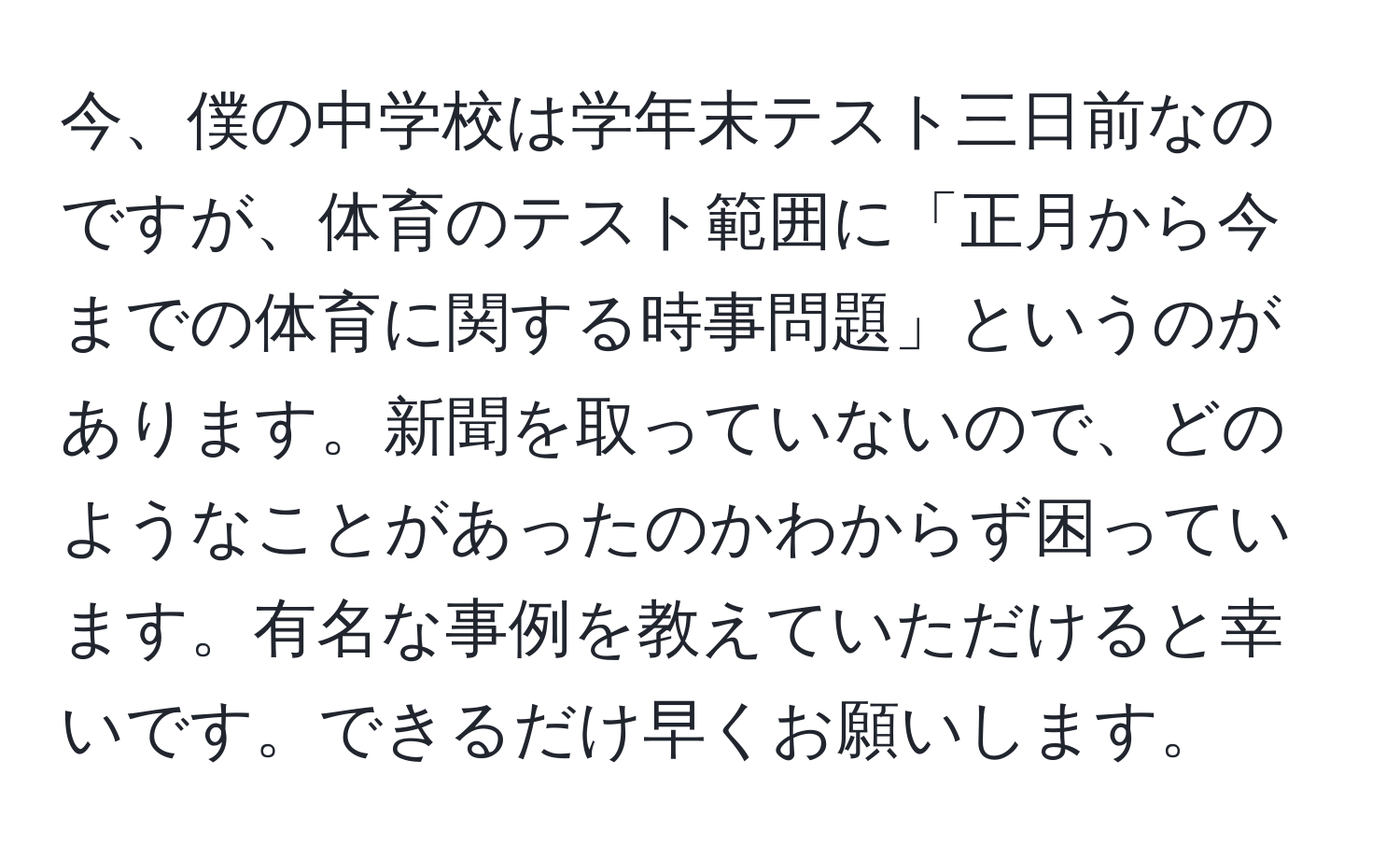 今、僕の中学校は学年末テスト三日前なのですが、体育のテスト範囲に「正月から今までの体育に関する時事問題」というのがあります。新聞を取っていないので、どのようなことがあったのかわからず困っています。有名な事例を教えていただけると幸いです。できるだけ早くお願いします。