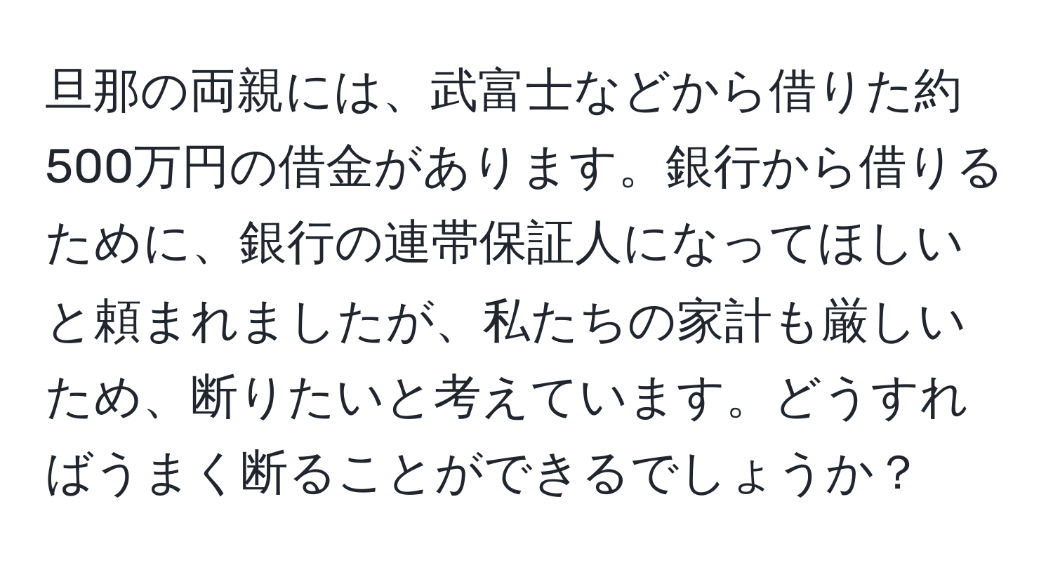 旦那の両親には、武富士などから借りた約500万円の借金があります。銀行から借りるために、銀行の連帯保証人になってほしいと頼まれましたが、私たちの家計も厳しいため、断りたいと考えています。どうすればうまく断ることができるでしょうか？