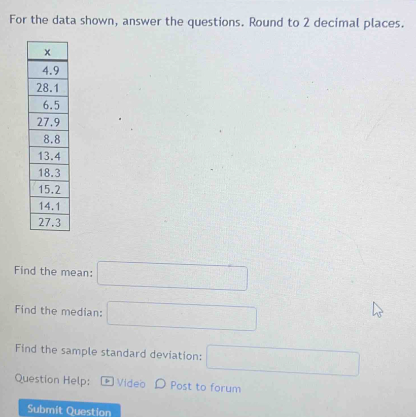 For the data shown, answer the questions. Round to 2 decimal places. 
Find the mean: □
Find the median: □
Find the sample standard deviation: □ 
Question Help: * Video D Post to forum 
Submit Question