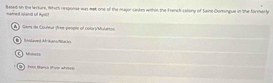 Based on the lecture, Which response was not one of the major castes within the French colony of Saint-Domingue in the formerly
named island of Ayıti?
A Gens de Couleur (free people of color)/Mulattos
B Enslaved Afrikans/Blacks
C Mistezo
D Petit Blancs (Poor whites)