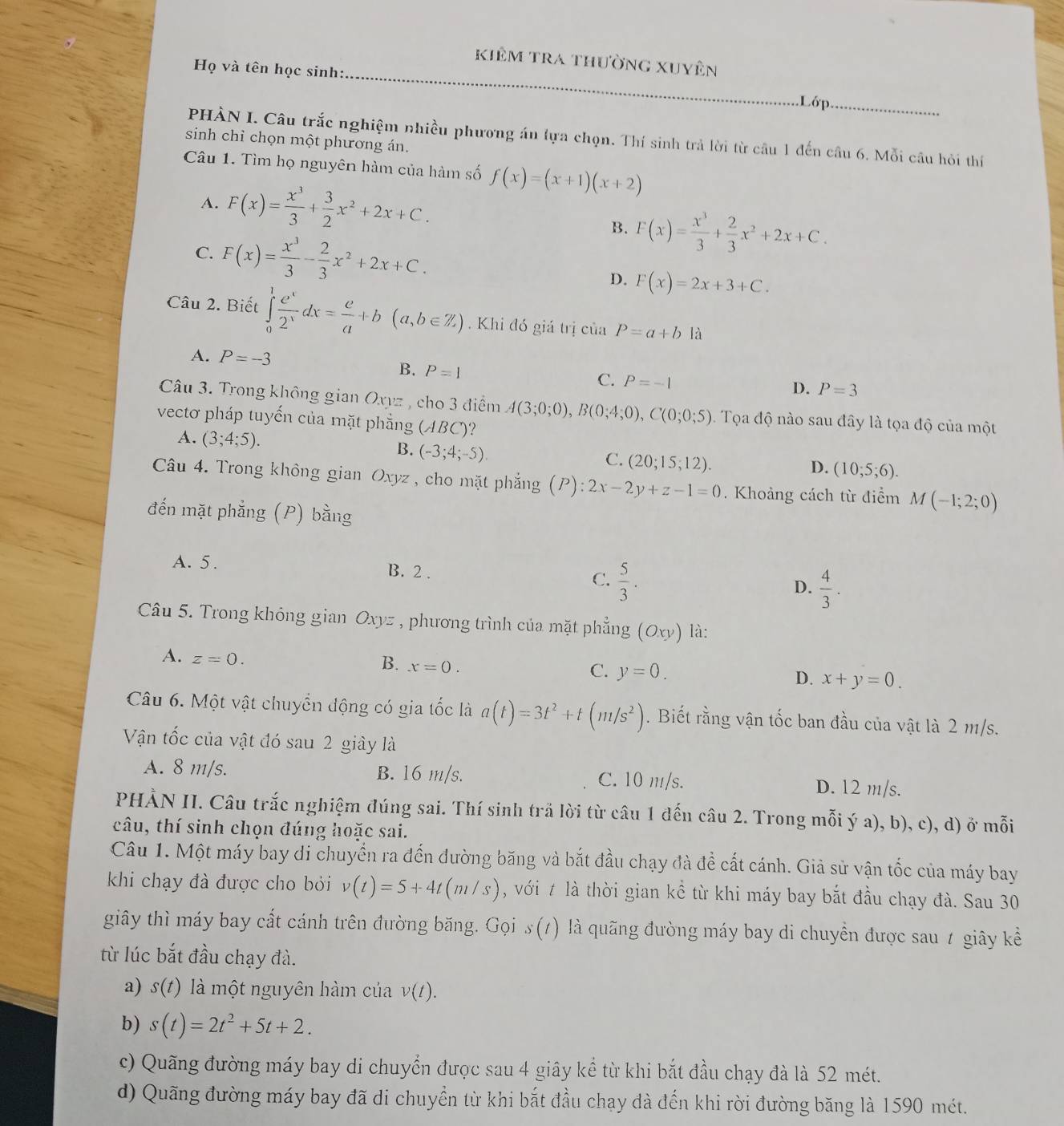 Kiêm tra thường xuyên
Họ và tên học sinh:
.Lớp.
PHÀN I. Câu trắc nghiệm nhiều phương áu lựa chọn. Thí sinh trả lời từ câu 1 đến câu 6. Mỗi câu hỏi thí
sinh chỉ chọn một phương án.
Câu 1. Tìm họ nguyên hàm của hàm số f(x)=(x+1)(x+2)
A. F(x)= x^3/3 + 3/2 x^2+2x+C.
B. F(x)= x^3/3 + 2/3 x^2+2x+C.
C. F(x)= x^3/3 - 2/3 x^2+2x+C. D. F(x)=2x+3+C.
Câu 2. Biết ∈tlimits _0^(1frac e^x)2^xdx= e/a +b(a,b∈ Z) Khi đó giá trị của P=a+b là
A. P=-3
B. P=1
C. P=-1
D. P=3
Câu 3. Trong không gian Oxyz , cho 3 điểm A(3;0;0),B(0;4;0),C(0;0;5). Tọa độ nào sau đây là tọa độ của một
vectơ pháp tuyến của mặt phẳng (ABC)?
B. (-3;4;-5).
A. (3;4;5). D. (10;5;6).
C. (20;15;12).
Câu 4. Trong không gian Oxyz , cho mặt phẳng (P):2x-2y+z-1=0. Khoảng cách từ điểm M(-1;2;0)
đến mặt phẳng (P) bằng
A. 5. B. 2 . C.  5/3 . D.  4/3 .
Câu 5. Trong không gian O xyz , phương trình của mặt phẳng (Oxy) là:
A. z=0.
B. x=0.
C. y=0.
D. x+y=0.
Câu 6. Một vật chuyển động có gia tốc là a(t)=3t^2+t(m/s^2). Biết rằng vận tốc ban đầu của vật là 2 m/s.
Vận tốc của vật đó sau 2 giây là
A. 8 m/s. B. 16 m/s. C. 10 m/s. D. 12 m/s.
PHẢN II. Câu trắc nghiệm đúng sai. Thí sinh trả lời từ câu 1 đến câu 2. Trong mỗi ý a), b), c), d) ở mỗi
câu, thí sinh chọn đúng hoặc sai.
Câu 1. Một máy bay di chuyển ra đến đường băng và bắt đầu chạy đà đề cất cánh. Giả sử vận tốc của máy bay
khi chạy đà được cho bởi v(t)=5+4t(m/s) , với t là thời gian kể từ khi máy bay bắt đầu chạy đà. Sau 30
giây thì máy bay cất cánh trên đường băng. Gọi s(t) là quãng đường máy bay di chuyển được sau 7 giây kể
từ lúc bắt đầu chạy đà.
a) S( t)  là một nguyên hàm của v(t).
b) s(t)=2t^2+5t+2.
c) Quãng đường máy bay di chuyển được sau 4 giây kể từ khi bắt đầu chạy đà là 52 mét.
d) Quãng đường máy bay đã di chuyển từ khi bắt đầu chay đà đến khi rời đường băng là 1590 mét.