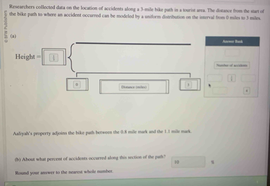 Researchers collected data on the location of accidents along a 3-mile bike path in a tourist area. The distance from the start of 
the bike path to where an accident occurred can be modeled by a uniform distribution on the interval from 0 miles to 3 miles. 
(a) 
Answer Bank
Height =  1/3 
Number of accidents
 1/4 
0 Distance (miles) 3
4 
Aaliyah's property adjoins the bike path between the 0.8 mile mark and the 1.1 mile mark. 
(b) About what percent of accidents occurred along this section of the path?
10 %
Round your answer to the nearest whole number.
