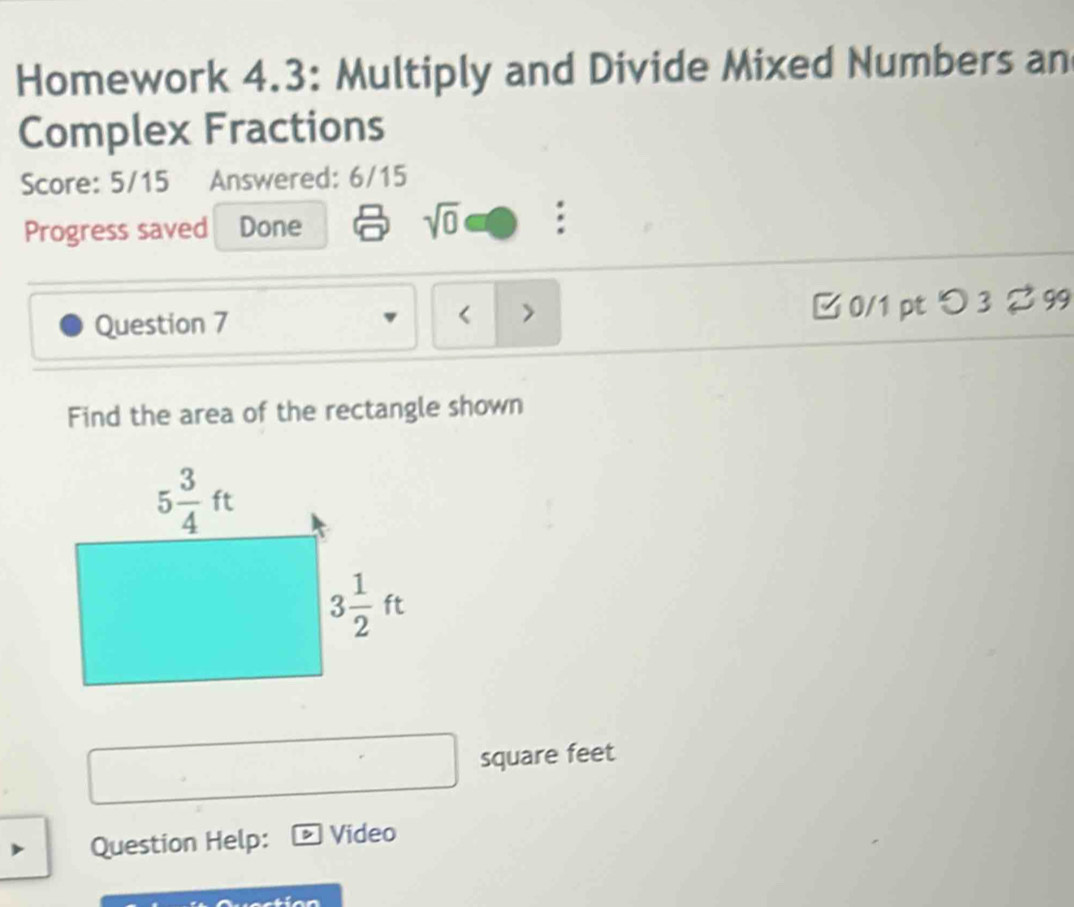 Homework 4.3: Multiply and Divide Mixed Numbers an
Complex Fractions
Score: 5/15 Answered: 6/15
Progress saved Done sqrt(0) :
Question 7 □0/1 pt つ 3 ? 99
< >
Find the area of the rectangle shown
square feet
Question Help: D Video