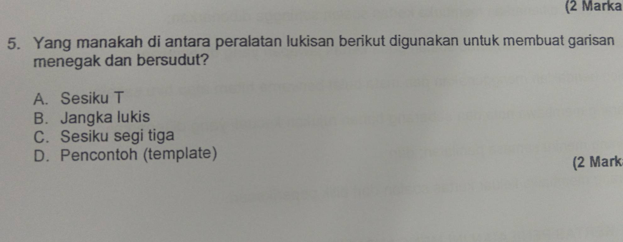 (2 Marka
5. Yang manakah di antara peralatan lukisan berikut digunakan untuk membuat garisan
menegak dan bersudut?
A. Sesiku T
B. Jangka lukis
C. Sesiku segi tiga
D. Pencontoh (template)
(2 Mark