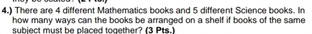 4.) There are 4 different Mathematics books and 5 different Science books. In 
how many ways can the books be arranged on a shelf if books of the same 
subject must be placed together? (3 Pts.)