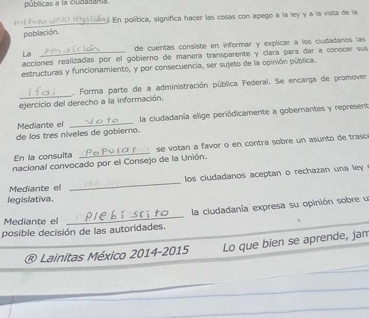 públicas a la ciudadania. 
En política, significa hacer las cosas con apego a la ley y a la vista de la 
_ 
población. 
La de cuentas consiste en informar y explicar a los ciudadanos las 
acciones realizadas por el gobierno de manera transparente y clara para dar a conocer sus 
estructuras y funcionamiento, y por consecuencia, ser sujeto de la opinión pública. 
_ 
, Forma parte de a administración pública Federal. Se encarga de promover 
ejercicio del derecho a la información. 
Mediante el _la ciudadanía elige periódicamente a gobernantes y represent 
de los tres niveles de gobierno. 
En la consulta _se votan a favor o en contra sobre un asunto de trasce 
nacional convocado por el Consejo de la Unión. 
los ciudadanos aceptan o rechazan una ley . 
Mediante el 
_ 
legislativa. 
la ciudadanía expresa su opinión sobre un 
Mediante el 
_ 
posible decisión de las autoridades. 
® Lainitas México 2014-2015 Lo que bien se aprende, jam