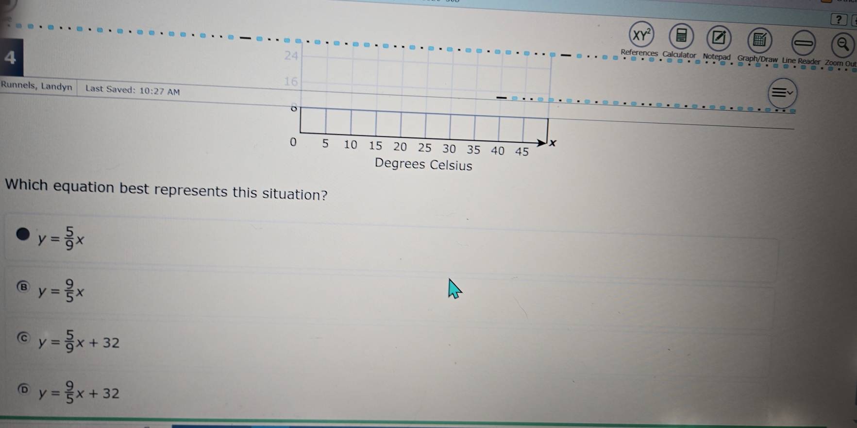 2
4
References Calculator Notepad Graph/Draw Line Reader Zoom Out
Runnels, Landyn Last Saved: 10:27 AM
Degrees Celsius
Which equation best represents this situation?
y= 5/9 x
y= 9/5 x
y= 5/9 x+32
y= 9/5 x+32