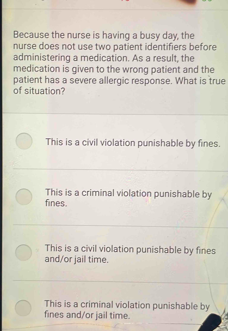 Because the nurse is having a busy day, the
nurse does not use two patient identifiers before
administering a medication. As a result, the
medication is given to the wrong patient and the
patient has a severe allergic response. What is true
of situation?
This is a civil violation punishable by fines.
This is a criminal violation punishable by
fines.
This is a civil violation punishable by fines
and/or jail time.
This is a criminal violation punishable by
fines and/or jail time.