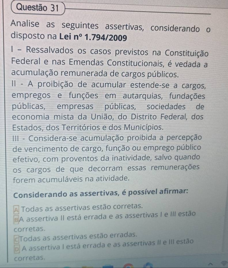 Analise as seguintes assertivas, considerando o
disposto na Lei n° 1.794/2009
I - Ressalvados os casos previstos na Constituição
Federal e nas Emendas Constitucionais, é vedada a
acumulação remunerada de cargos públicos.
II - A proibição de acumular estende-se a cargos,
empregos e funções em autarquias, fundações
públicas, empresas públicas, sociedades de
economia mista da União, do Distrito Federal, dos
Estados, dos Territórios e dos Municípios.
II - Considera-se acumulação proibida a percepção
de vencimento de cargo, função ou emprego público
efetivo, com proventos da inatividade, salvo quando
os cargos de que decorram essas remunerações
forem acumuláveis na atividade.
Considerando as assertivas, é possível afirmar:
A Todas as assertivas estão corretas.
BA assertiva II está errada e as assertivas I e III estão
corretas.
Todas as assertivas estão erradas.
D A assertiva I está errada e as assertivas II e III estão
corretas.