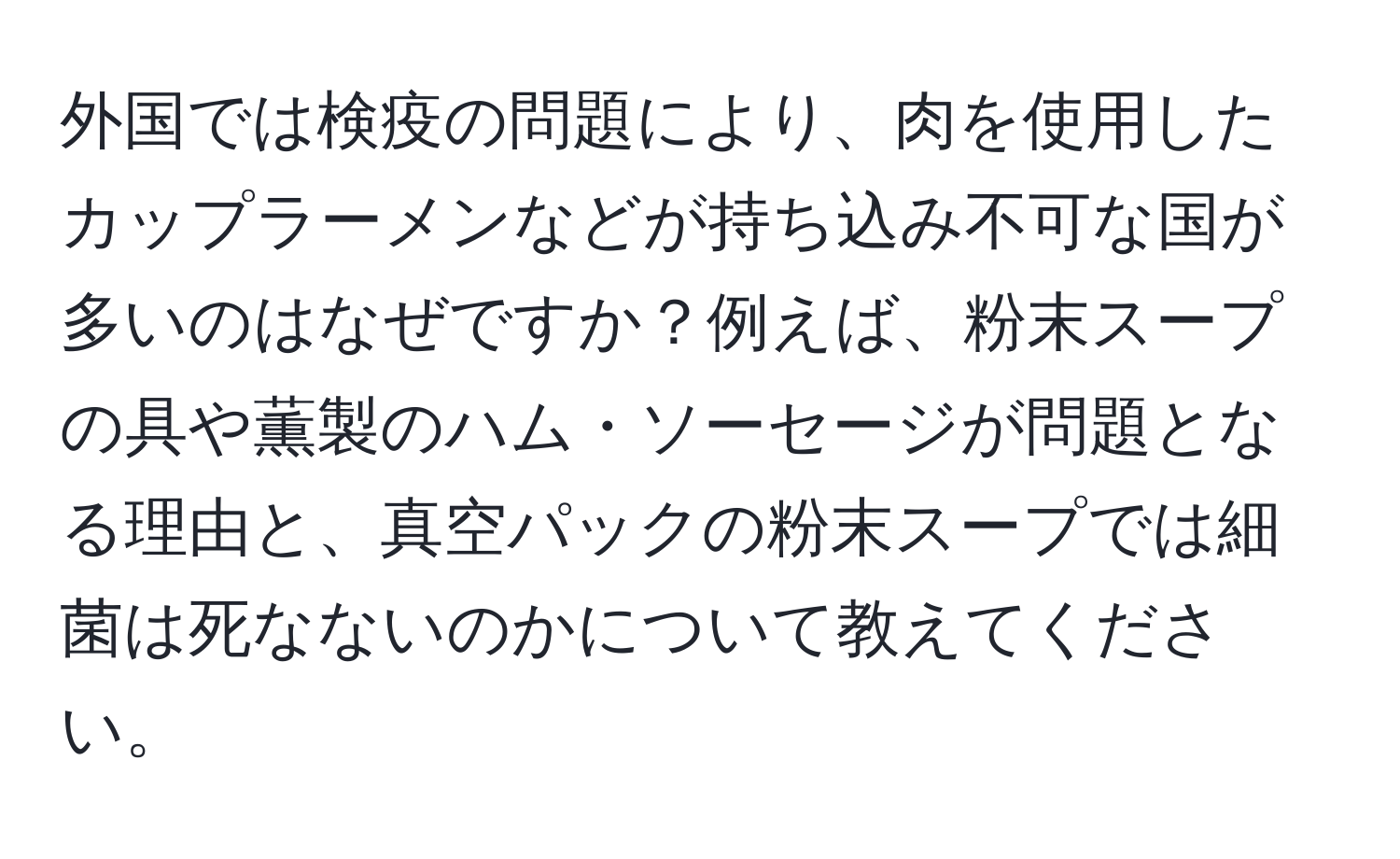 外国では検疫の問題により、肉を使用したカップラーメンなどが持ち込み不可な国が多いのはなぜですか？例えば、粉末スープの具や薫製のハム・ソーセージが問題となる理由と、真空パックの粉末スープでは細菌は死なないのかについて教えてください。