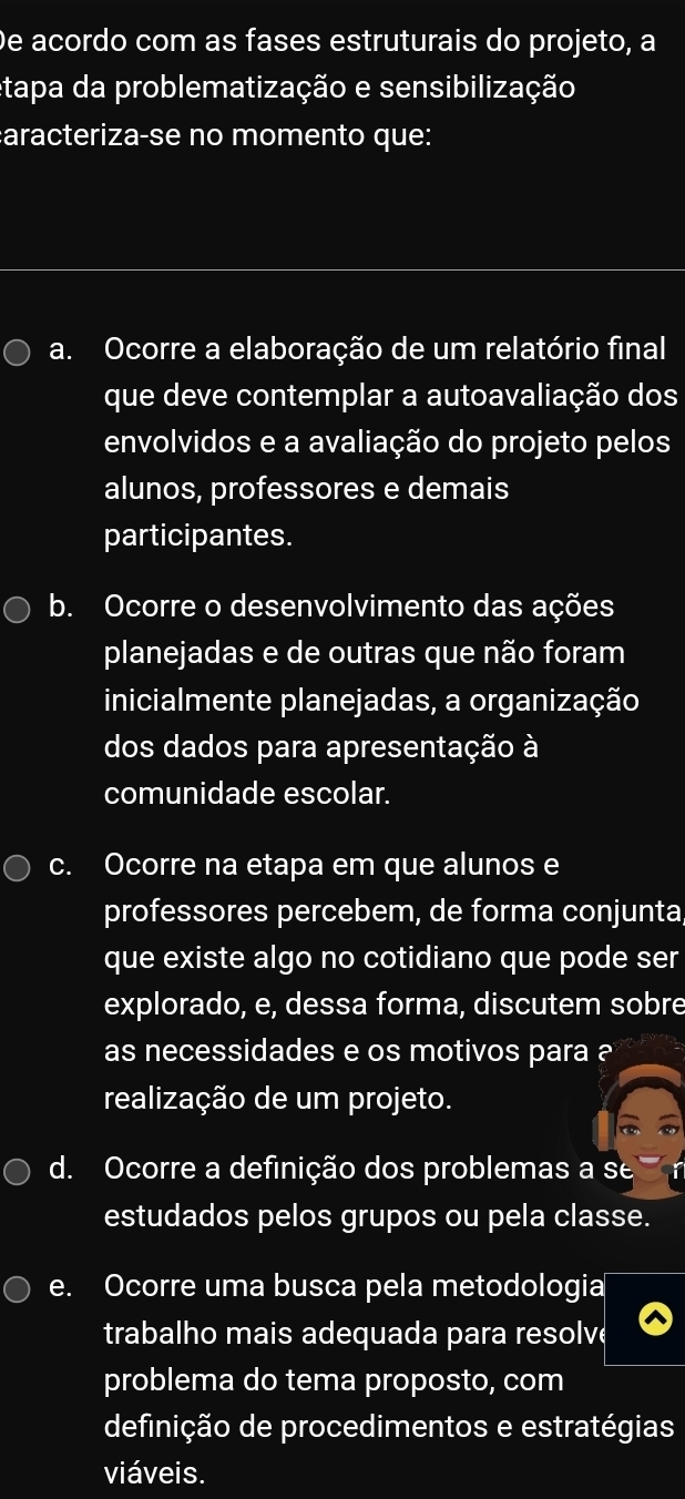 De acordo com as fases estruturais do projeto, a
etapa da problematização e sensibilização
aracteriza-se no momento que:
a. Ocorre a elaboração de um relatório final
que deve contemplar a autoavaliação dos
envolvidos e a avaliação do projeto pelos
alunos, professores e demais
participantes.
b. Ocorre o desenvolvimento das ações
planejadas e de outras que não foram
inicialmente planejadas, a organização
dos dados para apresentação à
comunidade escolar.
c. Ocorre na etapa em que alunos e
professores percebem, de forma conjunta,
que existe algo no cotidiano que pode ser
explorado, e, dessa forma, discutem sobre
as necessidades e os motivos para £
realização de um projeto.
d. Ocorre a definição dos problemas a se
estudados pelos grupos ou pela classe.
e. Ocorre uma busca pela metodologia
trabalho mais adequada para resolve
problema do tema proposto, com
definição de procedimentos e estratégias
viáveis.