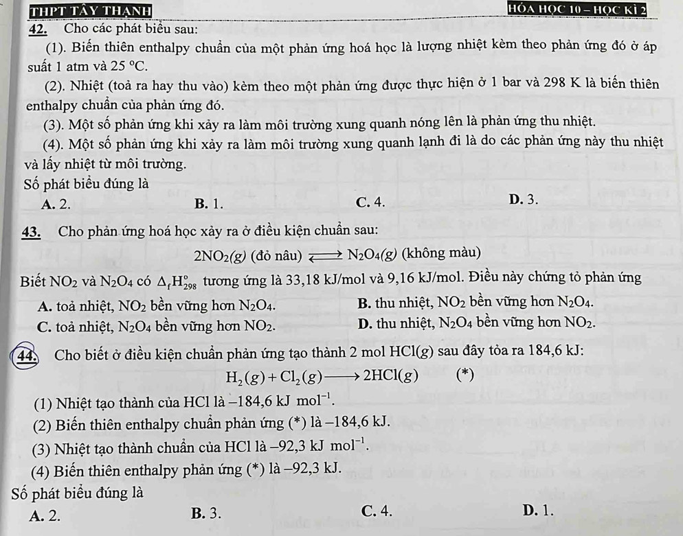 thPt tảy thạnh HÓA HọC 10 - Học Kì 2
42. Cho các phát biểu sau:
(1). Biến thiên enthalpy chuẩn của một phản ứng hoá học là lượng nhiệt kèm theo phản ứng đó ở áp
suất 1 atm và 25°C.
(2). Nhiệt (toả ra hay thu vào) kèm theo một phản ứng được thực hiện ở 1 bar và 298 K là biến thiên
enthalpy chuần của phản ứng đó.
(3). Một số phản ứng khi xảy ra làm môi trường xung quanh nóng lên là phản ứng thu nhiệt.
(4). Một số phản ứng khi xảy ra làm môi trường xung quanh lạnh đi là do các phản ứng này thu nhiệt
và lấy nhiệt từ môi trường.
Số phát biểu đúng là
A. 2. B. 1. C. 4. D. 3.
43. Cho phản ứng hoá học xảy ra ở điều kiện chuẩn sau:
2NO_2(g) (đỏ nâu) N_2O_4(g) (không màu)
Biết NO_2 và N_2O_4 có △ _fH_(298)° tương ứng là 33,18 kJ/mol và 9,16 kJ/mol. Điều này chứng tỏ phản ứng
A. toả nhiệt, NO_2 bền vững hơn N_2O_4. B. thu nhiệt, NO_2 bền vững hơn N_2O_4.
C. toả nhiệt, N_2O_4 bền vững hơn NO_2. D. thu nhiệt, N_2O_4 bền vững hơn NO_2.
44 Cho biết ở điều kiện chuẩn phản ứng tạo thành 2molHCl(g) sau đây tỏa ra 184,6 kJ:
H_2(g)+Cl_2(g)to 2HCl(g) (*)
(1) Nhiệt tạo thành của HCl là -184,6kJmol^(-1).
(2) Biến thiên enthalpy chuẩn phản ứng (*) là −184,6 kJ.
(3) Nhiệt tạo thành chuẩn của HCl là −92,3 kJmol^(-1).
(4) Biến thiên enthalpy phản ứng (*) là −92,3 kJ.
Số phát biểu đúng là
A. 2. B. 3. C. 4. D. 1.