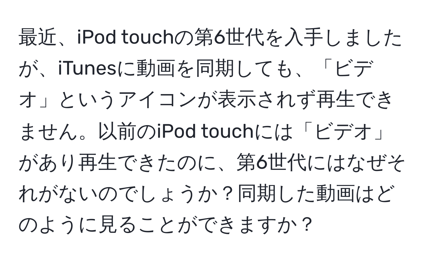 最近、iPod touchの第6世代を入手しましたが、iTunesに動画を同期しても、「ビデオ」というアイコンが表示されず再生できません。以前のiPod touchには「ビデオ」があり再生できたのに、第6世代にはなぜそれがないのでしょうか？同期した動画はどのように見ることができますか？