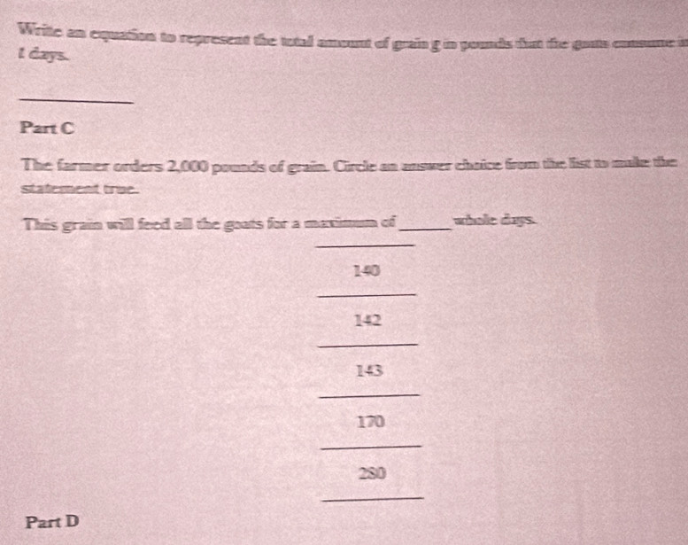 Write an equation to represent the total amount of grain g in pounds dot the gauts consume is
l days. 
_ 
Part C 
The farmer orders 2,000 pounds of grain. Circle an answer chaice from the list to make the 
statement true. 
This grain will feed all the goats for a maximum of _whole days
_
140
_
142
_
143
_
170
_
280
_ 
Part D