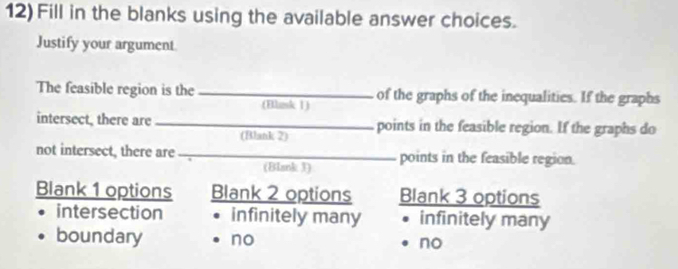 Fill in the blanks using the available answer choices.
Justify your argument.
The feasible region is the _of the graphs of the inequalities. If the graphs
(Eliusk 1)
intersect, there are _points in the feasible region. If the graphs do
(Blank 2)
not intersect, there are _points in the feasible region.
(Blank 3)
Blank 1 options Blank 2 options Blank 3 options
intersection infinitely many infinitely many
boundary no no