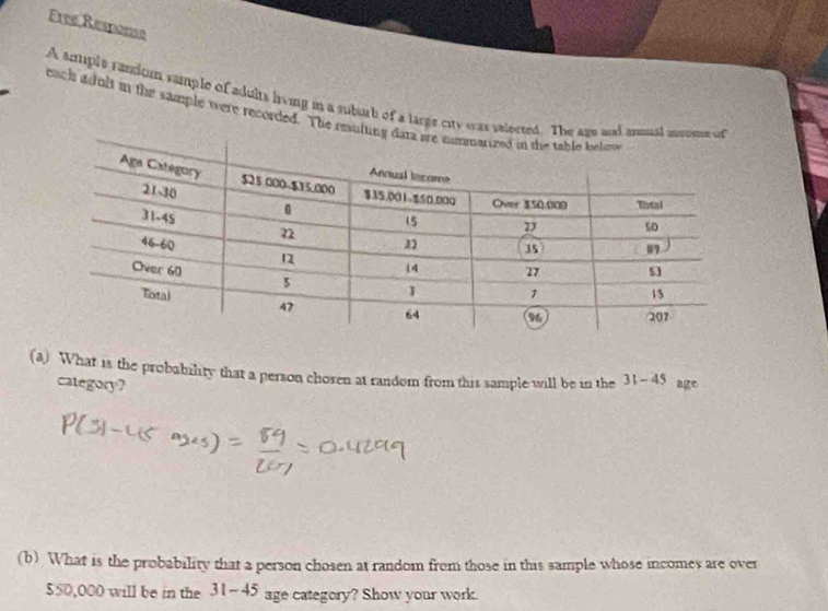 Free Respome 
A smple raniom sample of sdults living in a suburb of a large city was sel 
each adult in the sample were recorded. The res 
(a) What is the probability that a person chosen at random from this sample will be in the 31-45 age 
category? 
(b) What is the probability that a person chosen at random from those in this sample whose incomes are over
$50,000 will be in the 31-45 age category? Show your work.