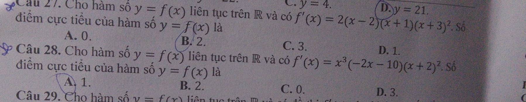 C. y=4.
D. y=21. 
Câu 27. Cho hàm số y=f(x) liên tục trên R và có f'(x)=2(x-2)(x+1)(x+3)^2
điểm cực tiểu của hàm số y=f(x)1 a. Số
A. 0. B. 2. C. 3. D. 1.
Câu 28. Cho hàm số y=f(x) liên tục trên R và có f'(x)=x^3(-2x-10)(x+2)^2. Số
điểm cực tiểu của hàm số y=f(x) là
A 1. B. 2. D. 3.
C. 0.
Câu 29. Cho hàm số y=f(x) liên tuc trêi