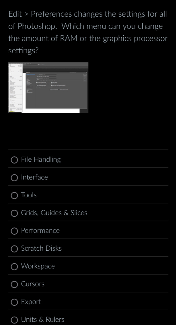 Edit > Preferences changes the settings for all
of Photoshop. Which menu can you change
the amount of RAM or the graphics processor
settings?
File Handling
Interface
Tools
Grids, Guides & Slices
Performance
Scratch Disks
Workspace
Cursors
Export
Units & Rulers