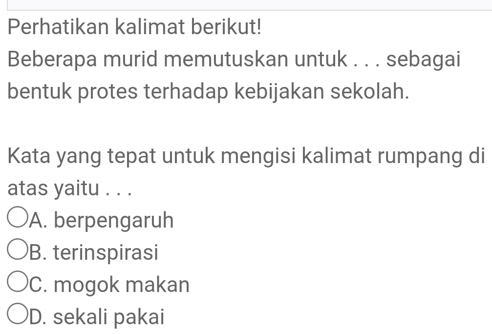 Perhatikan kalimat berikut!
Beberapa murid memutuskan untuk . . . sebagai
bentuk protes terhadap kebijakan sekolah.
Kata yang tepat untuk mengisi kalimat rumpang di
atas yaitu . . .
A. berpengaruh
B. terinspirasi
C. mogok makan
D. sekali pakai