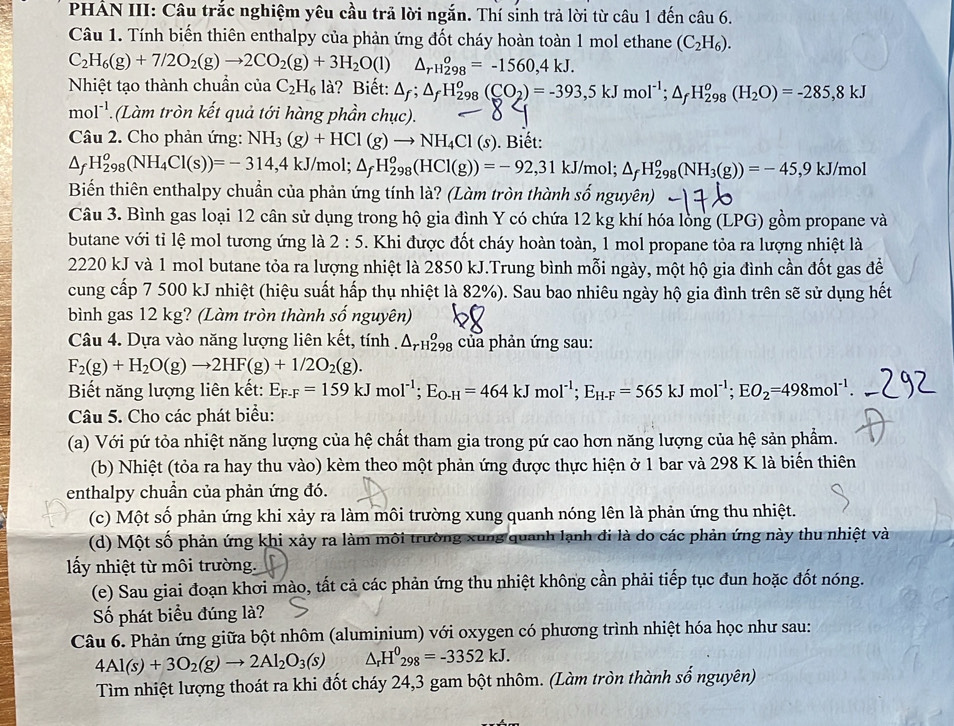 PHẢN III: Câu trắc nghiệm yêu cầu trả lời ngắn. Thí sinh trả lời từ câu 1 đến câu 6.
Câu 1. Tính biến thiên enthalpy của phản ứng đốt cháy hoàn toàn 1 mol ethane (C_2H_6).
C_2H_6(g)+7/2O_2(g)to 2CO_2(g)+3H_2O(l) △ _(rH_298)^o=-1560,4kJ.
Nhiệt tạo thành chuẩn của C_2H_6l_a ? Biết: △ _f;△ _fH_(298)^o(CO_2)=-393,5kJmol^(-1);△ _fH_(298)^o(H_2O)=-285,8kJ
mol^(-1) (Làm tròn kết quả tới hàng phần chục).
Câu 2. Cho phản ứng: NH_3(g)+HCl(g)to NH_4Cl(s). Biết:
△ _fH_(298)^o(NH_4Cl(s))=-314,4kJ/mol; △ _fH_(298)^o(HCl(g))=-92,31kJ/mol; △ _fH_(298)^o(NH_3(g))=-45,9kJ/mol
Biển thiên enthalpy chuẩn của phản ứng tính là? (Làm tròn thành số nguyên)
Câu 3. Bình gas loại 12 cân sử dụng trong hộ gia đình Y có chứa 12 kg khí hóa lòng (LPG) gồm propane và
butane với tỉ lệ mol tương ứng là 2:5. Khi được đốt cháy hoàn toàn, 1 mol propane tỏa ra lượng nhiệt là
2220 kJ và 1 mol butane tỏa ra lượng nhiệt là 2850 kJ.Trung bình mỗi ngày, một hộ gia đình cần đốt gas đề
cung cấp 7 500 kJ nhiệt (hiệu suất hấp thụ nhiệt là 82%). Sau bao nhiêu ngày hộ gia đình trên sẽ sử dụng hết
bình gas 12 kg? (Làm tròn thành số nguyên)
Câu 4. Dựa vào năng lượng liên kết, tính . △ _(rH298)^o của phản ứng sau:
F_2(g)+H_2O(g)to 2HF(g)+1/2O_2(g).
Biết năng lượng liên kết: E_F-F=159kJmol^(-1);E_O-H=464kJmol^(-1);E_H-F=565kJmol^(-1);EO_2=498mol^(-1).
Câu 5. Cho các phát biểu:
(a) Với pứ tỏa nhiệt năng lượng của hệ chất tham gia trong pứ cao hơn năng lượng của hệ sản phẩm.
(b) Nhiệt (tỏa ra hay thu vào) kèm theo một phản ứng được thực hiện ở 1 bar và 298 K là biến thiên
enthalpy chuẩn của phản ứng đó.
(c) Một số phản ứng khi xảy ra làm môi trường xung quanh nóng lên là phản ứng thu nhiệt.
(d) Một số phản ứng khi xảy ra làm môi trường xung quanh lạnh đi là do các phản ứng này thu nhiệt và
ấy nhiệt từ môi trường.
(e) Sau giai đoạn khơi mào, tất cả các phản ứng thu nhiệt không cần phải tiếp tục đun hoặc đốt nóng.
ố phát biểu đúng là?
Câu 6. Phản ứng giữa bột nhôm (aluminium) với oxygen có phương trình nhiệt hóa học như sau:
4Al(s)+3O_2(g)to 2Al_2O_3(s) △ _rH^0_298=-3352kJ.
Tìm nhiệt lượng thoát ra khi đốt cháy 24,3 gam bột nhôm. (Làm tròn thành số nguyên)