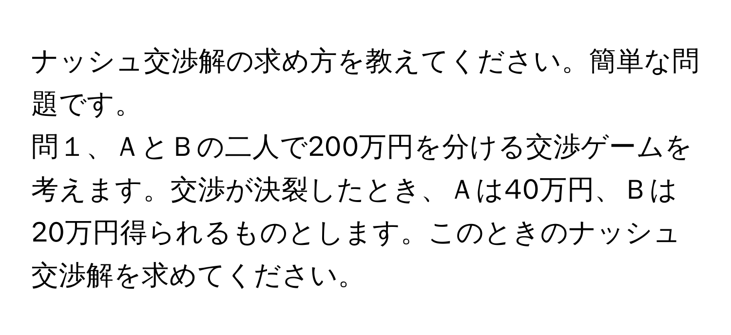 ナッシュ交渉解の求め方を教えてください。簡単な問題です。  
問１、ＡとＢの二人で200万円を分ける交渉ゲームを考えます。交渉が決裂したとき、Ａは40万円、Ｂは20万円得られるものとします。このときのナッシュ交渉解を求めてください。