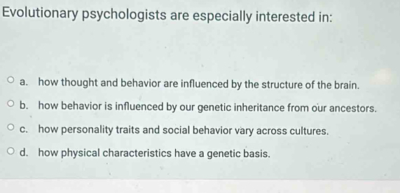 Evolutionary psychologists are especially interested in:
a. how thought and behavior are influenced by the structure of the brain.
b. how behavior is influenced by our genetic inheritance from our ancestors.
c. how personality traits and social behavior vary across cultures.
d. how physical characteristics have a genetic basis.