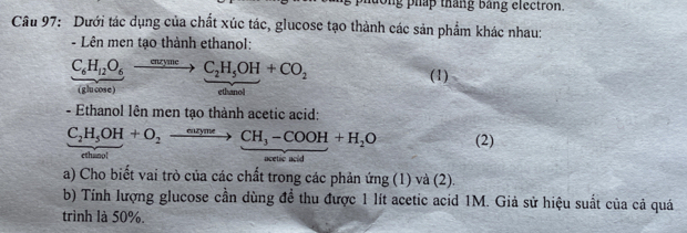 long pháp tháng bảng electron. 
Câu 97: Dưới tác dụng của chất xúc tác, glucose tạo thành các sản phẩm khác nhau: 
- Lên men tạo thành ethanol:
C_6H_12O_6to C_2H_5OH+CO_2
(1) 
(glucose) ethanol 
- Ethanol lên men tạo thành acetic acid:
C_2H_5OH+O_2to CH_3-COOH+H_2O (2) 
ethano! acetic aci 
a) Cho biết vai trò của các chất trong các phản ứng (1) và (2). 
b) Tính lượng glucose cần dùng đề thu được 1 lít acetic acid 1M. Giả sử hiệu suất của cả quá 
trình là 50%.