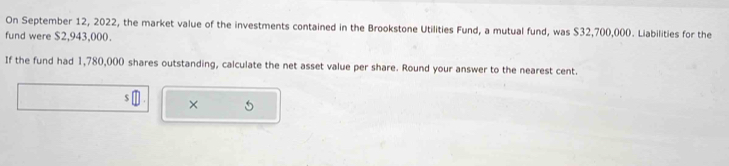 On September 12, 2022, the market value of the investments contained in the Brookstone Utilities Fund, a mutual fund, was $32,700,000. Liabilities for the 
fund were $2,943,000. 
If the fund had 1,780,000 shares outstanding, calculate the net asset value per share. Round your answer to the nearest cent. 
×