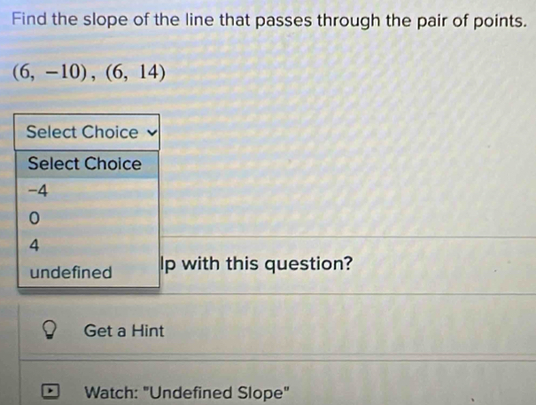 Find the slope of the line that passes through the pair of points.
(6,-10), (6,14)
Select Choice
Select Choice
-4
0
4
undefined lp with this question?
Get a Hint
Watch: "Undefined Slope"