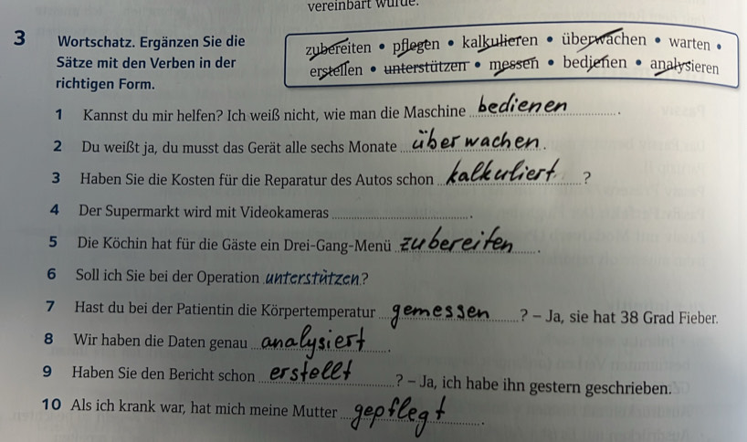 vereinbärt wur de
3 Wortschatz. Ergänzen Sie die zubereiten • pflegen • kalkulieren • überwachen • warten
Sätze mit den Verben in der
richtigen Form. erstellen • unterstützen • messen • bedienen • analysieren
1 Kannst du mir helfen? Ich weiß nicht, wie man die Maschine_
2 Du weißt ja, du musst das Gerät alle sechs Monate_
3 Haben Sie die Kosten für die Reparatur des Autos schon_
?
4 Der Supermarkt wird mit Videokameras_
5 Die Köchin hat für die Gäste ein Drei-Gang-Menü _.
6 Soll ich Sie bei der Operation unterstutzen?
7 Hast du bei der Patientin die Körpertemperatur _? - Ja, sie hat 38 Grad Fieber.
8 Wir haben die Daten genau_
.
9 Haben Sie den Bericht schon _? - Ja, ich habe ihn gestern geschrieben.
_
10 Als ich krank war, hat mich meine Mutter
. .