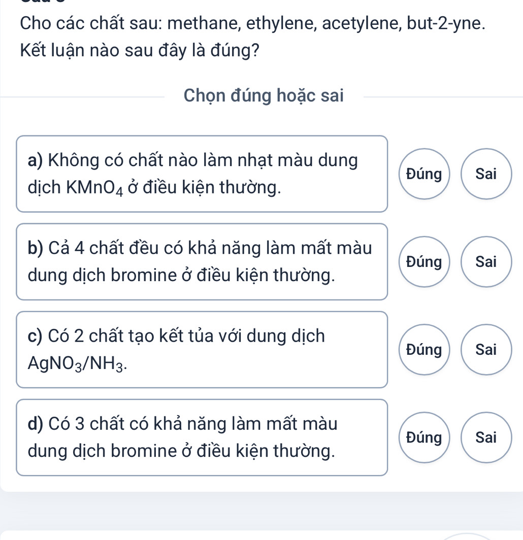 Cho các chất sau: methane, ethylene, acetylene, but -2 -yne.
Kết luận nào sau đây là đúng?
Chọn đúng hoặc sai
a) Không có chất nào làm nhạt màu dung
Đúng Sai
dịch KMnO_4 dot  ở điều kiện thường.
b) Cả 4 chất đều có khả năng làm mất màu
Đúng Sai
dung dịch bromine ở điều kiện thường.
c) Có 2 chất tạo kết tủa với dung dịch
Đúng Sai
AgNO_3/NH_3.
d) Có 3 chất có khả năng làm mất màu
Đúng Sai
dung dịch bromine ở điều kiện thường.