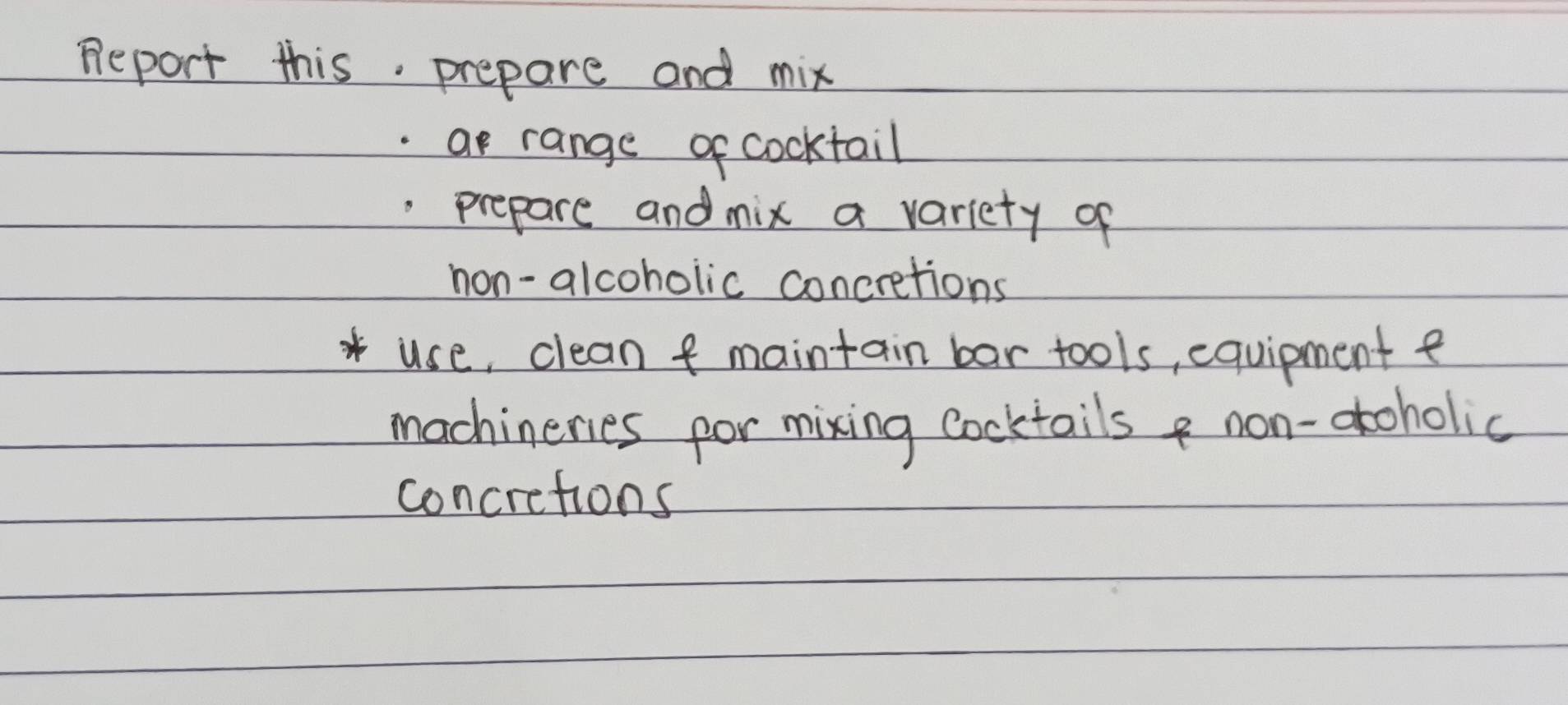 Report this. prepare and mix 
.ar range of cocktail 
.prepare and mix a variety of 
non-alcoholic concretions 
use, clean f maintain bar tools, equipment e 
machinenes por mixing cocktails non-atoholic 
concretions