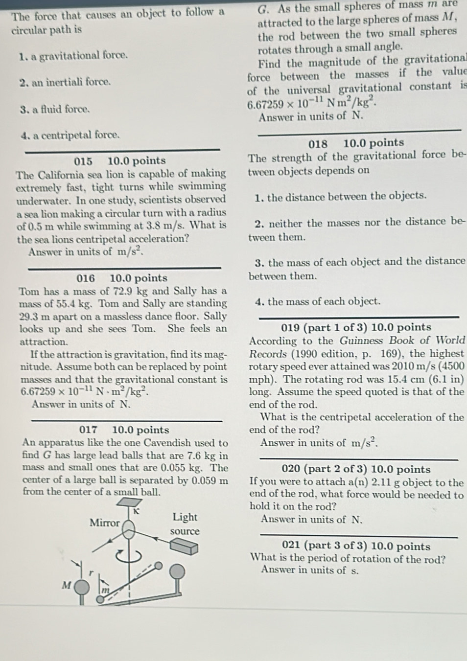 The force that causes an object to follow a G. As the small spheres of mass m are
circular path is attracted to the large spheres of mass M,
the rod between the two small spheres
1. a gravitational force. rotates through a small angle.
Find the magnitude of the gravitational
2. an inertiali force. force between the masses if the value
of the universal gravitational constant is
3. a fluid force.
6.67259* 10^(-11)Nm^2/kg^2.
Answer in units of N.
4. a centripetal force.
018 10.0 points
015 10.0 points The strength of the gravitational force be-
The California sea lion is capable of making tween objects depends on
extremely fast, tight turns while swimming
underwater. In one study, scientists observed 1. the distance between the objects.
a sea lion making a circular turn with a radius
of 0.5 m while swimming at 3.8 m/s. What is 2. neither the masses nor the distance be-
the sea lions centripetal acceleration? tween them.
Answer in units of m/s^2.
3. the mass of each object and the distance
016 10.0 points between them.
Tom has a mass of 72.9 kg and Sally has a
mass of 55.4 kg. Tom and Sally are standing 4. the mass of each object.
29.3 m apart on a massless dance floor. Sally
looks up and she sees Tom. She feels an 019 (part 1 of 3) 10.0 points
attraction. According to the Guinness Book of World
If the attraction is gravitation, find its mag- Records (1990 edition, p. 169), the highest
nitude. Assume both can be replaced by point rotary speed ever attained was 2010 m/s (4500
masses and that the gravitational constant is mph). The rotating rod was 15.4 cm (6.1 in)
6.67259* 10^(-11)N· m^2/kg^2. long. Assume the speed quoted is that of the
Answer in units of N. end of the rod.
What is the centripetal acceleration of the
017 10.0 points end of the rod?
An apparatus like the one Cavendish used to Answer in units of m/s^2.
find G has large lead balls that are 7.6 kg in
mass and small ones that are 0.055 kg. The 020 (part 2 of 3) 10.0 points
center of a large ball is separated by 0.059 m If you were to attach a(n) 2.11 g object to the
from the center of a small ball. end of the rod, what force would be needed to
hold it on the rod?
Answer in units of N.
021 (part 3 of 3) 10.0 points
What is the period of rotation of the rod?
Answer in units of s.